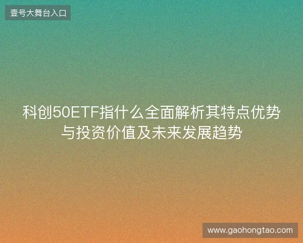 科创50ETF指什么全面解析其特点优势与投资价值及未来发展趋势