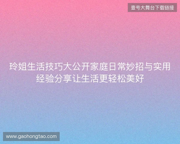 玲姐生活技巧大公开家庭日常妙招与实用经验分享让生活更轻松美好