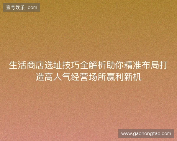 生活商店选址技巧全解析助你精准布局打造高人气经营场所赢利新机