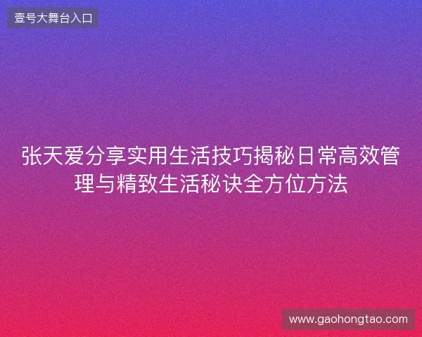张天爱分享实用生活技巧揭秘日常高效管理与精致生活秘诀全方位方法 张天爱分享实用生活技巧揭秘日常高效管理与精致生活秘诀全方位方法